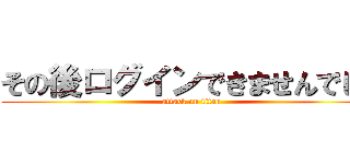 その後ログインできませんでした (attack on titan)