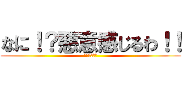 なに！？悪意感じるわ！！ (悪意あるもん)