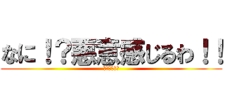 なに！？悪意感じるわ！！ (悪意あるもん)