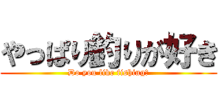 やっぱり釣りが好き (Do you like fishing?)