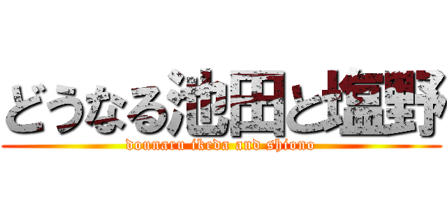 どうなる池田と塩野 (dounaru ikeda and shiono)
