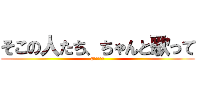 そこの人たち、ちゃんと歌って (#そこちゃん)