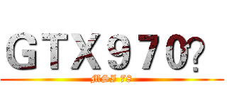 ＧＴＸ９７０？ (MSI 78)