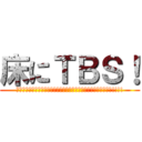 床にＴＢＳ！ (ﾊｧｰｯﾊﾊｯﾊｧｰｯﾊｯﾊｯﾊｧｰｯﾊｯﾊｯﾊｯﾊｯﾊｧｰｯ!!!!)