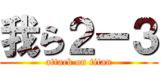 我ら２ー３ (attack on titan)