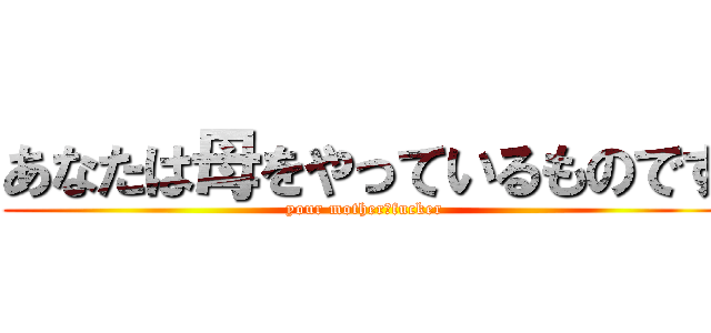 あなたは母をやっているものです (your mother　fucker)