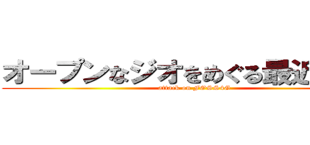 オープンなジオをめぐる最近の動き (attack on FOSS4G)