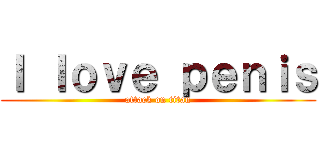 Ｉ ｌｏｖｅ ｐｅｎｉｓ (attack on titan)