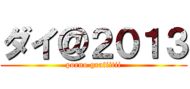 ダイ＠２０１３ (porno grafiitii)