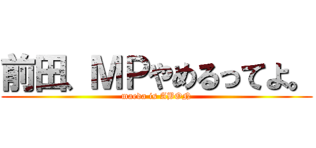 前田、ＭＰやめるってよ。 (maeda is ABON)