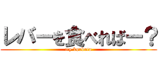 レバーを食べればー？ (my koubutu)