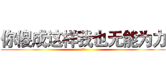 你傻成这样我也无能为力 (sb)