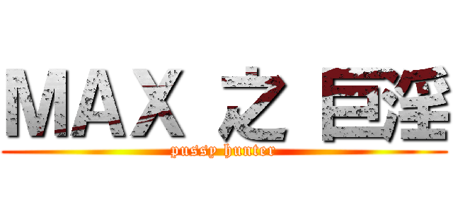 ＭＡＸ 之 巨淫 (pussy hunter)