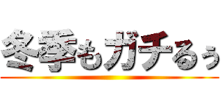 冬季もガチるぅ ()