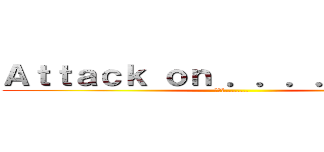 Ａｔｔａｃｋ ｏｎ ．．．．．．．． (進擊の........)