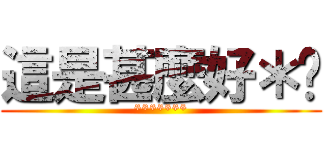 這是甚麼好＊啊 (*******)