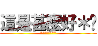 這是甚麼好＊啊 (*******)