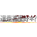 這是甚麼好＊啊 (*******)