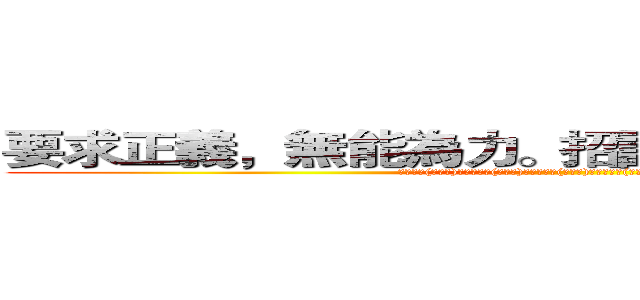 要求正義，無能為力。招誰惹誰，毀滅全球。  (人民保母(副班長)，譴責暴力(亂警告)。欺壓人民(亂告狀)，無法回頭(不要怪我們了!我已經說過了~)。)