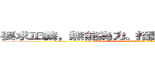 要求正義，無能為力。招誰惹誰，毀滅全球。  (人民保母(副班長)，譴責暴力(亂警告)。欺壓人民(亂告狀)，無法回頭(不要怪我們了!我已經說過了~)。)