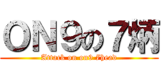 ＯＮ９の７炳 (Attack on on9 7head)