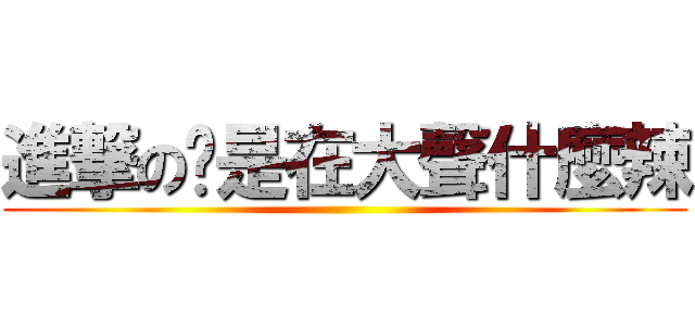 進撃の你是在大聲什麼辣 ()