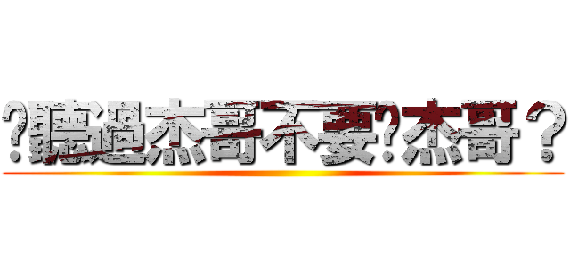 你聽過杰哥不要啊杰哥？ ()