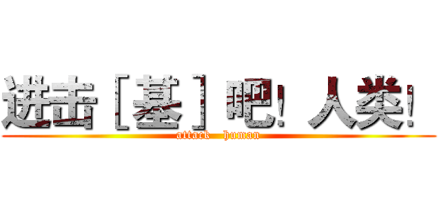 进击［ 基］ 吧！人类！ (attack   human)