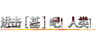 进击［ 基］ 吧！人类！ (attack   human)