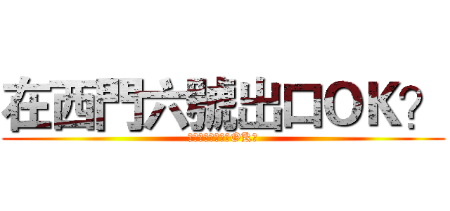 在西門六號出口ＯＫ？ (你是隊長我能說不OK?)