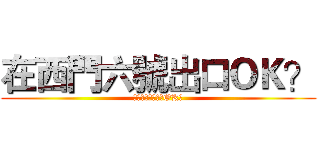在西門六號出口ＯＫ？ (你是隊長我能說不OK?)