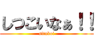しつこいなぁ！！ (situkoi)