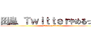 田島、Ｔｗｉｔｔｅｒやめるってよ (TA stop Twitter)