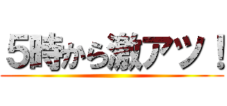 ５時から激アツ！ ()