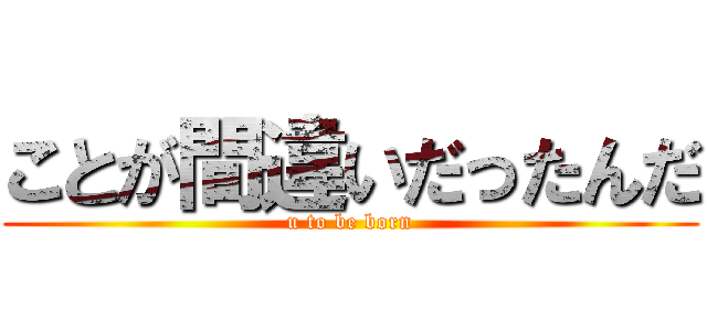 ことが間違いだったんだ (u to be born)