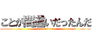 ことが間違いだったんだ (u to be born)