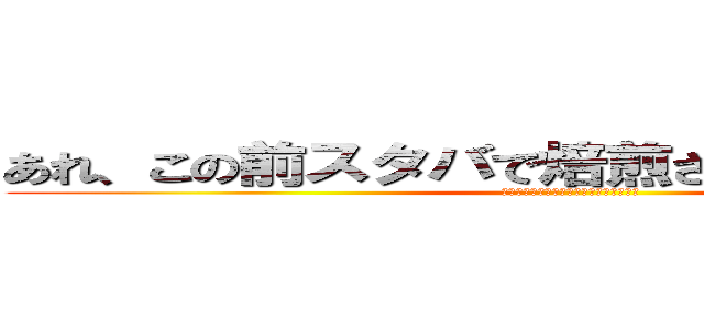 あれ、この前スタバで焙煎されてませんでした？ (おれのスペルマフラペチーノぶっかけるぞ)