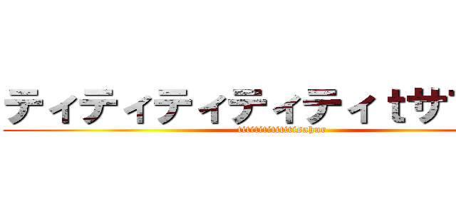 ティティティティティｔサフール (tititititititisahur)