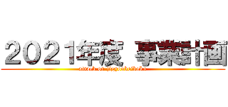 ２０２１年度 事業計画 (attack on jigyoukeikaku)