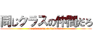 同じクラスの仲間だろ (onazicrassno nakamadalo)