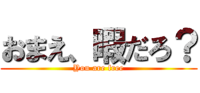 おまえ、暇だろ？ (You are free)