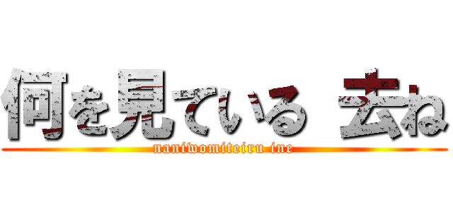 何を見ている 去ね (naniwomiteiru ine)