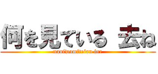 何を見ている 去ね (naniwomiteiru ine)