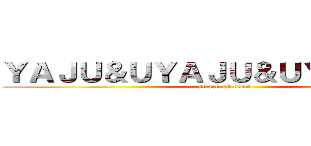 ＹＡＪＵ＆ＵＹＡＪＵ＆ＵＹＡＪＵ＆Ｕ (attack on titan)