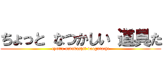 ちょっと なつかしい 道具た (cyotto natukashii dougutachi)
