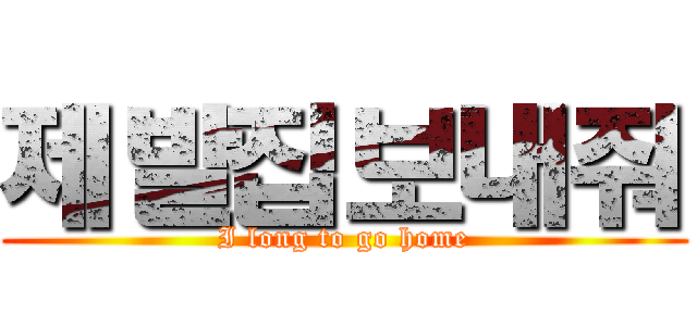 제발집보내줘 (I long to go home)