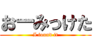 おーみっけた (I found it)