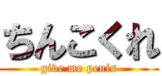 ちんこくれ (give me penis)