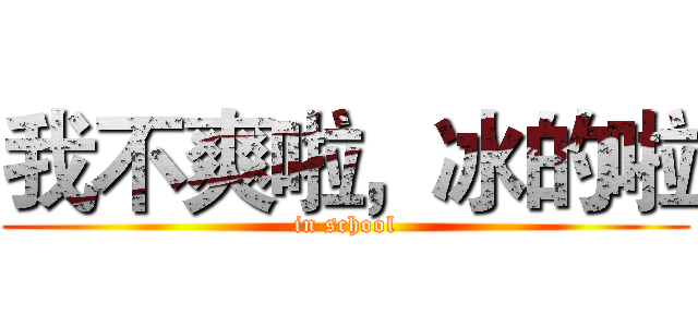 我不爽啦，冰的啦 (in school)