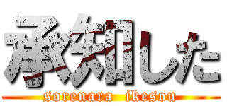 承知した (sorenara  ikesou)